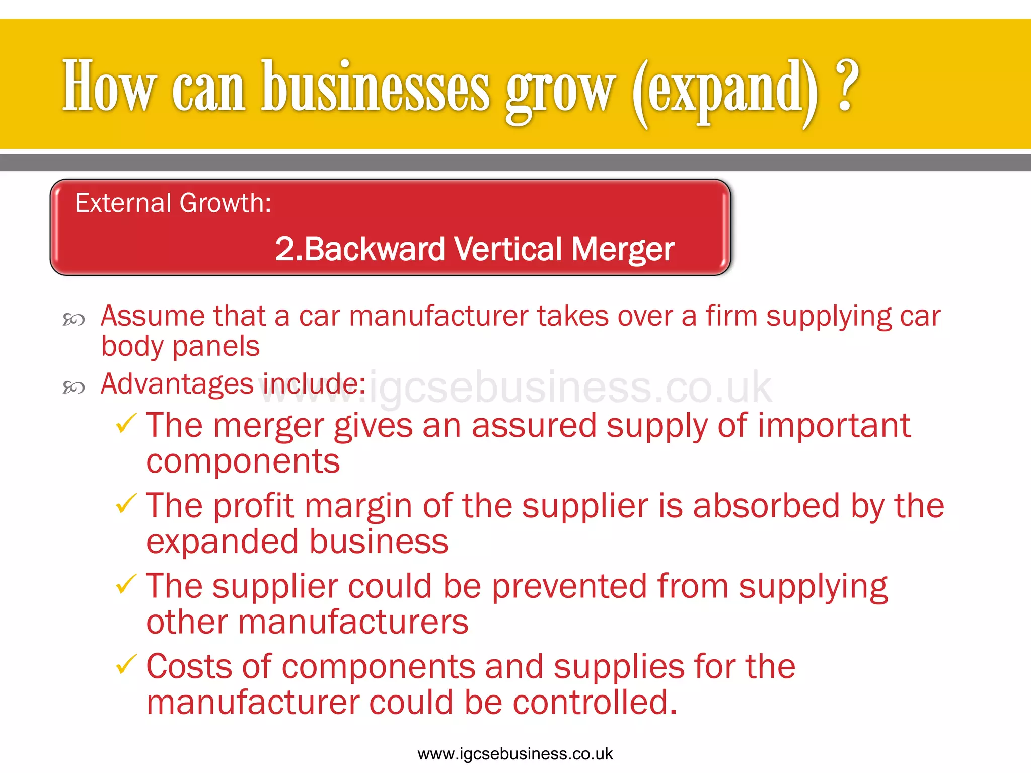  Assume that a car manufacturer takes over a firm supplying car
body panels
 Advantages include:
 The merger gives an assured supply of important
components
 The profit margin of the supplier is absorbed by the
expanded business
 The supplier could be prevented from supplying
other manufacturers
 Costs of components and supplies for the
manufacturer could be controlled.
External Growth:
2.Backward Vertical Merger
www.igcsebusiness.co.uk
www.igcsebusiness.co.uk
 