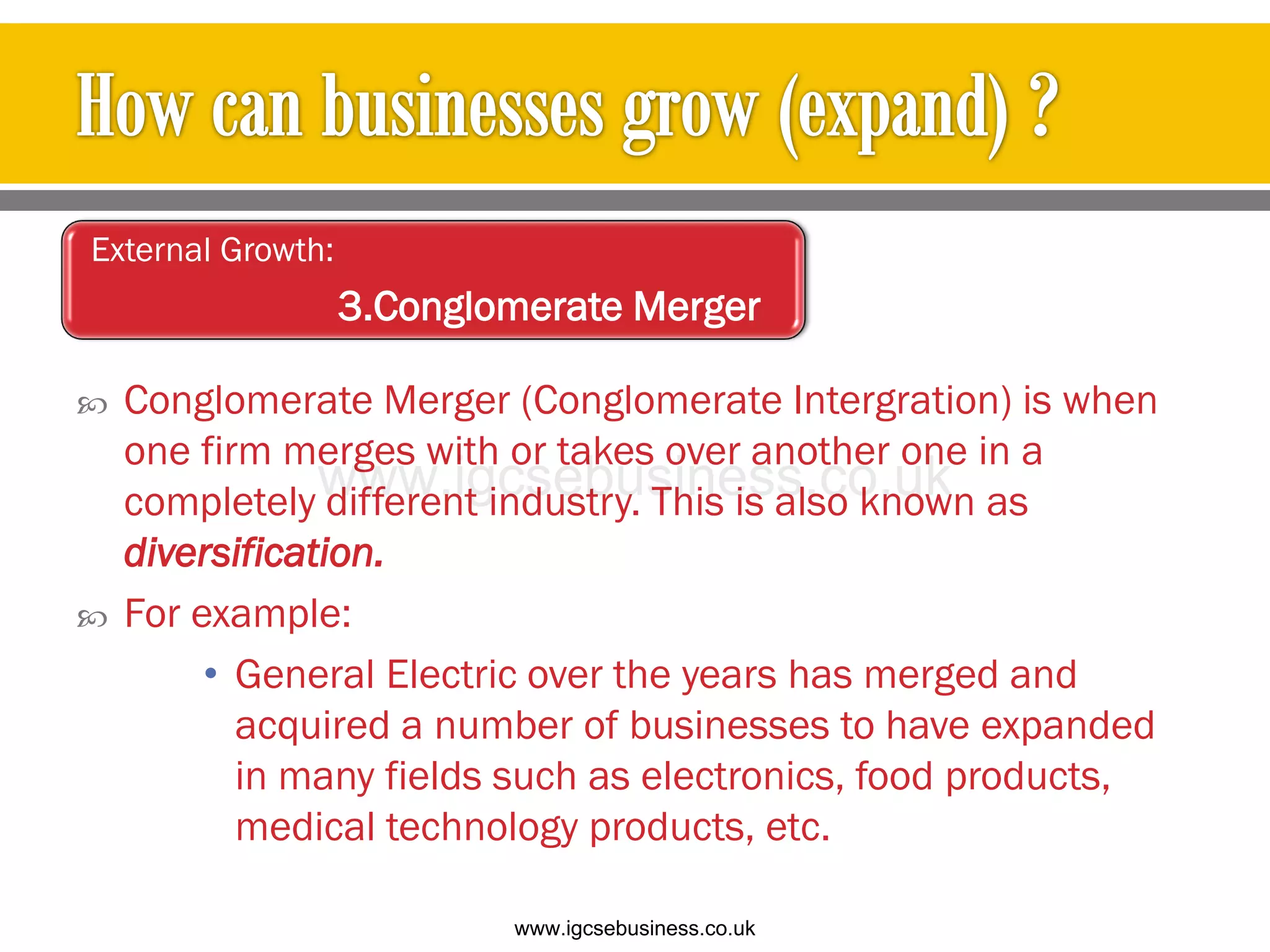  Conglomerate Merger (Conglomerate Intergration) is when
one firm merges with or takes over another one in a
completely different industry. This is also known as
diversification.
 For example:
• General Electric over the years has merged and
acquired a number of businesses to have expanded
in many fields such as electronics, food products,
medical technology products, etc.
External Growth:
3.Conglomerate Merger
www.igcsebusiness.co.uk
www.igcsebusiness.co.uk
 