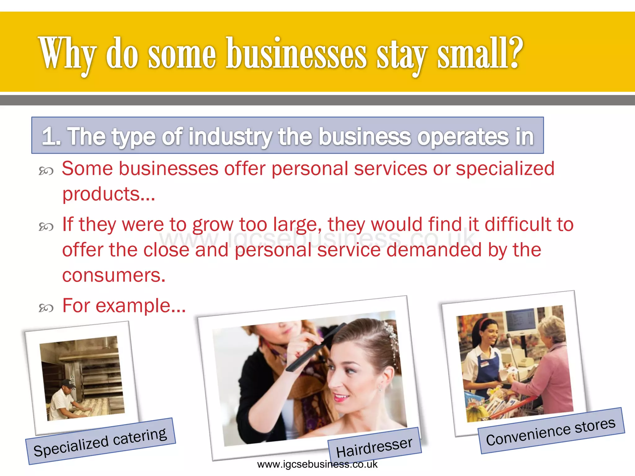 Some businesses offer personal services or specialized
products…
 If they were to grow too large, they would find it difficult to
offer the close and personal service demanded by the
consumers.
 For example…
www.igcsebusiness.co.uk
www.igcsebusiness.co.uk
 