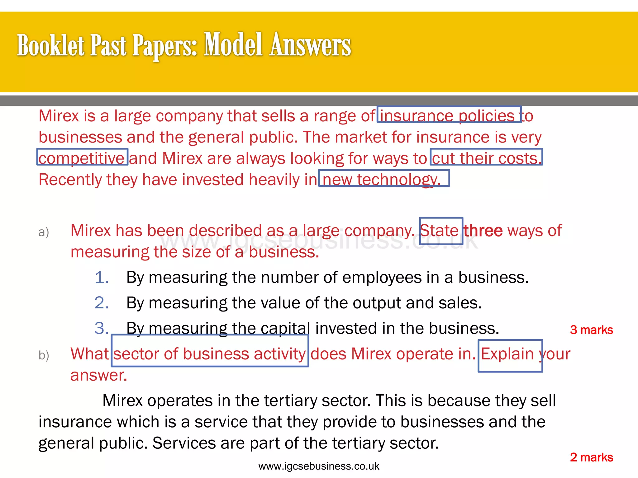 Mirex is a large company that sells a range of insurance policies to
businesses and the general public. The market for insurance is very
competitive and Mirex are always looking for ways to cut their costs.
Recently they have invested heavily in new technology.
a) Mirex has been described as a large company. State three ways of
measuring the size of a business.
1. By measuring the number of employees in a business.
2. By measuring the value of the output and sales.
3. By measuring the capital invested in the business.
b) What sector of business activity does Mirex operate in. Explain your
answer.
Mirex operates in the tertiary sector. This is because they sell
insurance which is a service that they provide to businesses and the
general public. Services are part of the tertiary sector.
2 marks
3 marks
www.igcsebusiness.co.uk
www.igcsebusiness.co.uk
 