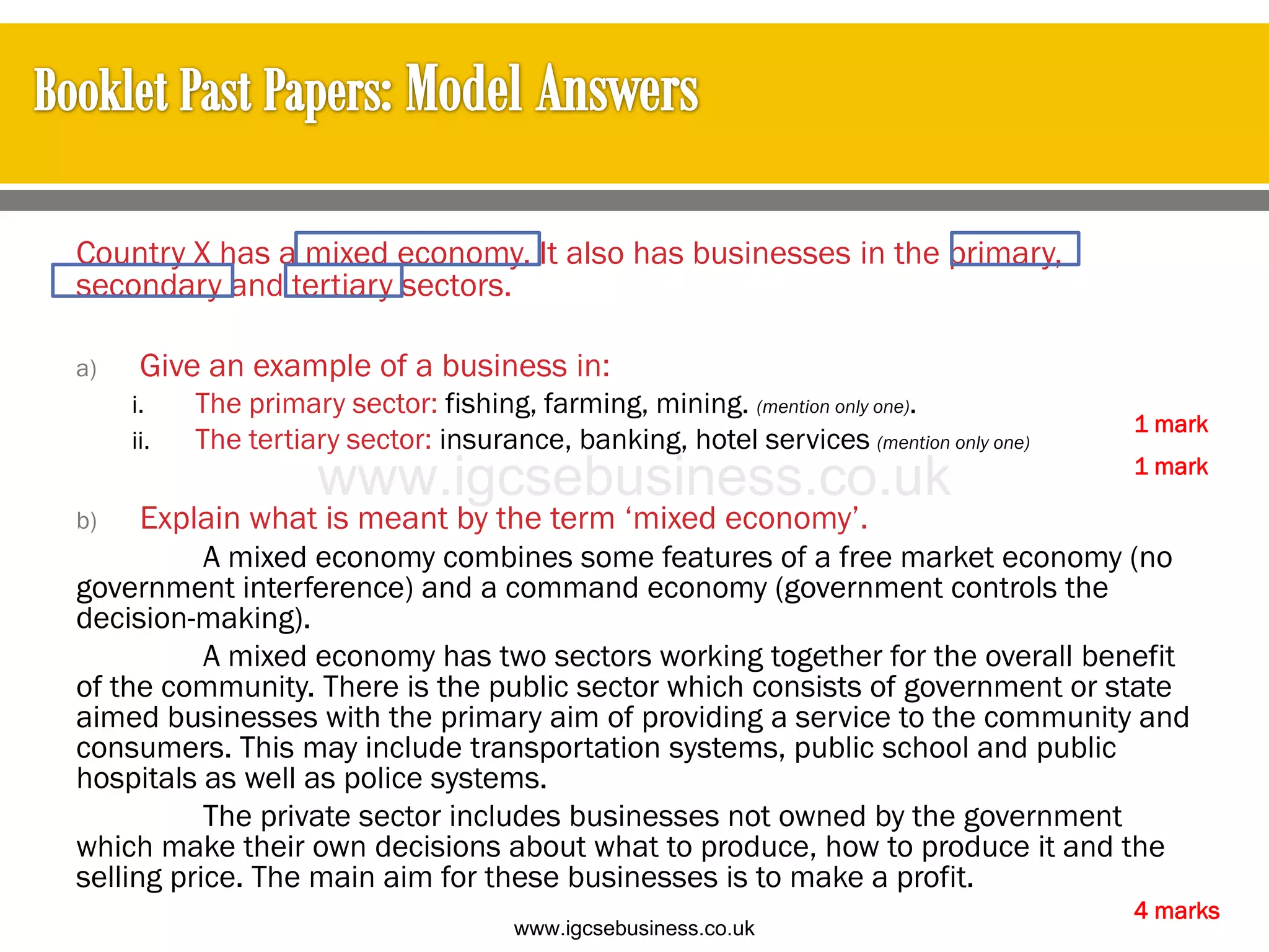 Country X has a mixed economy. It also has businesses in the primary,
secondary and tertiary sectors.
a) Give an example of a business in:
i. The primary sector: fishing, farming, mining. (mention only one).
ii. The tertiary sector: insurance, banking, hotel services (mention only one)
b) Explain what is meant by the term ‘mixed economy’.
A mixed economy combines some features of a free market economy (no
government interference) and a command economy (government controls the
decision-making).
A mixed economy has two sectors working together for the overall benefit
of the community. There is the public sector which consists of government or state
aimed businesses with the primary aim of providing a service to the community and
consumers. This may include transportation systems, public school and public
hospitals as well as police systems.
The private sector includes businesses not owned by the government
which make their own decisions about what to produce, how to produce it and the
selling price. The main aim for these businesses is to make a profit.
4 marks
1 mark
1 mark
www.igcsebusiness.co.uk
www.igcsebusiness.co.uk
 