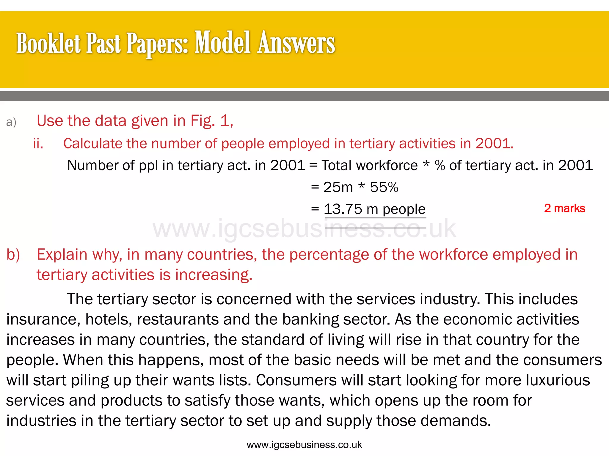 a) Use the data given in Fig. 1,
ii. Calculate the number of people employed in tertiary activities in 2001.
Number of ppl in tertiary act. in 2001 = Total workforce * % of tertiary act. in 2001
= 25m * 55%
= 13.75 m people
b) Explain why, in many countries, the percentage of the workforce employed in
tertiary activities is increasing.
The tertiary sector is concerned with the services industry. This includes
insurance, hotels, restaurants and the banking sector. As the economic activities
increases in many countries, the standard of living will rise in that country for the
people. When this happens, most of the basic needs will be met and the consumers
will start piling up their wants lists. Consumers will start looking for more luxurious
services and products to satisfy those wants, which opens up the room for
industries in the tertiary sector to set up and supply those demands.
2 marks
www.igcsebusiness.co.uk
www.igcsebusiness.co.uk
 