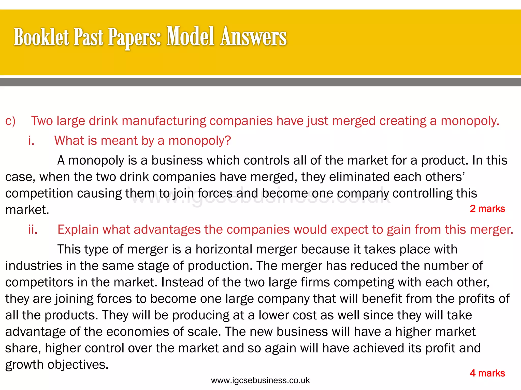 c) Two large drink manufacturing companies have just merged creating a monopoly.
i. What is meant by a monopoly?
A monopoly is a business which controls all of the market for a product. In this
case, when the two drink companies have merged, they eliminated each others’
competition causing them to join forces and become one company controlling this
market.
ii. Explain what advantages the companies would expect to gain from this merger.
This type of merger is a horizontal merger because it takes place with
industries in the same stage of production. The merger has reduced the number of
competitors in the market. Instead of the two large firms competing with each other,
they are joining forces to become one large company that will benefit from the profits of
all the products. They will be producing at a lower cost as well since they will take
advantage of the economies of scale. The new business will have a higher market
share, higher control over the market and so again will have achieved its profit and
growth objectives.
2 marks
4 marks
www.igcsebusiness.co.uk
www.igcsebusiness.co.uk
 