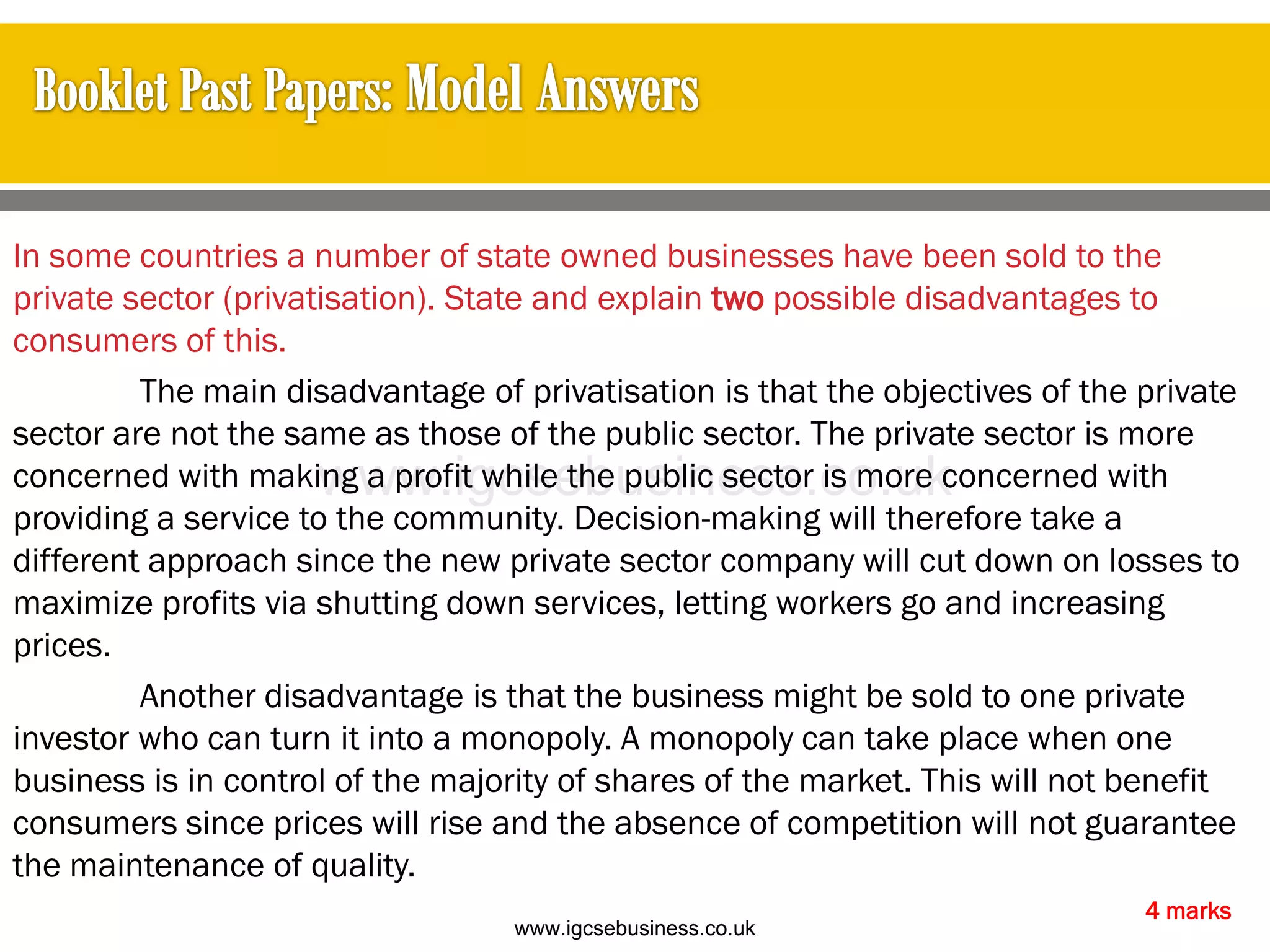 In some countries a number of state owned businesses have been sold to the
private sector (privatisation). State and explain two possible disadvantages to
consumers of this.
The main disadvantage of privatisation is that the objectives of the private
sector are not the same as those of the public sector. The private sector is more
concerned with making a profit while the public sector is more concerned with
providing a service to the community. Decision-making will therefore take a
different approach since the new private sector company will cut down on losses to
maximize profits via shutting down services, letting workers go and increasing
prices.
Another disadvantage is that the business might be sold to one private
investor who can turn it into a monopoly. A monopoly can take place when one
business is in control of the majority of shares of the market. This will not benefit
consumers since prices will rise and the absence of competition will not guarantee
the maintenance of quality.
4 marks
www.igcsebusiness.co.uk
www.igcsebusiness.co.uk
 