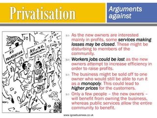  As the new owners are interested
mainly in profits, some services making
losses may be closed. These might be
disturbing to members of the
community.
 Workers jobs could be lost as the new
owners attempt to increase efficiency in
order to raise profits.
 The business might be sold off to one
owner who would still be able to run it
as a monopoly. This could lead to
higher prices for the customers.
 Only a few people – the new owners –
will benefit from owning the business,
whereas public services allow the entire
community to benefit.
Arguments
against
www.igcsebusiness.co.uk
www.igcsebusiness.co.uk
 