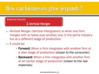  Vertical Merger (Vertical Intergration) is when one firm
merges with or takes over another one in the same industry
but at a different stage of production.
 It could be:
• Forward: When a firm integrates with another firm at
a later stage of production (closer to the consumer)
• Backward: When a firm integrates with another firm
at an earlier stage of production (closer to the raw
materials)
External Growth:
2.Vertical Merger
www.igcsebusiness.co.uk
www.igcsebusiness.co.uk
 