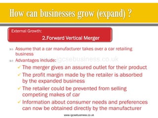 Assume that a car manufacturer takes over a car retailing
business
 Advantages include:
 The merger gives an assured outlet for their product
 The profit margin made by the retailer is absorbed
by the expanded business
 The retailer could be prevented from selling
competing makes of car
 Information about consumer needs and preferences
can now be obtained directly by the manufacturer
External Growth:
2.Forward Vertical Merger
www.igcsebusiness.co.uk
www.igcsebusiness.co.uk
 