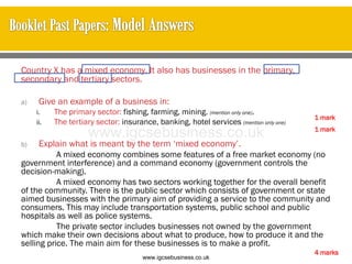 Country X has a mixed economy. It also has businesses in the primary,
secondary and tertiary sectors.
a) Give an example of a business in:
i. The primary sector: fishing, farming, mining. (mention only one).
ii. The tertiary sector: insurance, banking, hotel services (mention only one)
b) Explain what is meant by the term ‘mixed economy’.
A mixed economy combines some features of a free market economy (no
government interference) and a command economy (government controls the
decision-making).
A mixed economy has two sectors working together for the overall benefit
of the community. There is the public sector which consists of government or state
aimed businesses with the primary aim of providing a service to the community and
consumers. This may include transportation systems, public school and public
hospitals as well as police systems.
The private sector includes businesses not owned by the government
which make their own decisions about what to produce, how to produce it and the
selling price. The main aim for these businesses is to make a profit.
4 marks
1 mark
1 mark
www.igcsebusiness.co.uk
www.igcsebusiness.co.uk
 