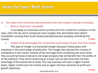 c) Two large drink manufacturing companies have just merged creating a monopoly.
i. What is meant by a monopoly?
A monopoly is a business which controls all of the market for a product. In this
case, when the two drink companies have merged, they eliminated each others’
competition causing them to join forces and become one company controlling this
market.
ii. Explain what advantages the companies would expect to gain from this merger.
This type of merger is a horizontal merger because it takes place with
industries in the same stage of production. The merger has reduced the number of
competitors in the market. Instead of the two large firms competing with each other,
they are joining forces to become one large company that will benefit from the profits of
all the products. They will be producing at a lower cost as well since they will take
advantage of the economies of scale. The new business will have a higher market
share, higher control over the market and so again will have achieved its profit and
growth objectives.
2 marks
4 marks
www.igcsebusiness.co.uk
www.igcsebusiness.co.uk
 