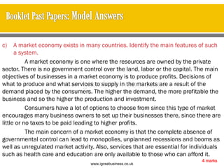 c) A market economy exists in many countries. Identify the main features of such
a system.
A market economy is one where the resources are owned by the private
sector. There is no government control over the land, labor or the capital. The main
objectives of businesses in a market economy is to produce profits. Decisions of
what to produce and what services to supply in the markets are a result of the
demand placed by the consumers. The higher the demand, the more profitable the
business and so the higher the production and investment.
Consumers have a lot of options to choose from since this type of market
encourages many business owners to set up their businesses there, since there are
little or no taxes to be paid leading to higher profits.
The main concern of a market economy is that the complete absence of
governmental control can lead to monopolies, unplanned recessions and booms as
well as unregulated market activity. Also, services that are essential for individuals
such as health care and education are only available to those who can afford it.
4 marks
www.igcsebusiness.co.uk
www.igcsebusiness.co.uk
 