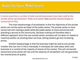 In some countries a number of state owned businesses have been sold to the
private sector (privatisation). State and explain two possible disadvantages to
consumers of this.
The main disadvantage of privatisation is that the objectives of the private
sector are not the same as those of the public sector. The private sector is more
concerned with making a profit while the public sector is more concerned with
providing a service to the community. Decision-making will therefore take a
different approach since the new private sector company will cut down on losses to
maximize profits via shutting down services, letting workers go and increasing
prices.
Another disadvantage is that the business might be sold to one private
investor who can turn it into a monopoly. A monopoly can take place when one
business is in control of the majority of shares of the market. This will not benefit
consumers since prices will rise and the absence of competition will not guarantee
the maintenance of quality.
4 marks
www.igcsebusiness.co.uk
www.igcsebusiness.co.uk
 