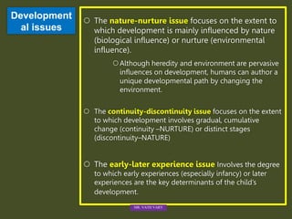 Development
al issues
 The nature-nurture issue focuses on the extent to
which development is mainly influenced by nature
(biological influence) or nurture (environmental
influence).
Although heredity and environment are pervasive
influences on development, humans can author a
unique developmental path by changing the
environment.
 The continuity-discontinuity issue focuses on the extent
to which development involves gradual, cumulative
change (continuity –NURTURE) or distinct stages
(discontinuity–NATURE)
 The early-later experience issue Involves the degree
to which early experiences (especially infancy) or later
experiences are the key determinants of the child’s
development.
MR. VATH VARY
 