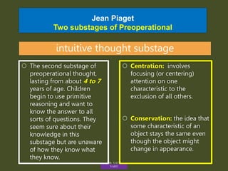 Jean Piaget
Two substages of Preoperational
intuitive thought substage
 Centration: involves
focusing (or centering)
attention on one
characteristic to the
exclusion of all others.
 Conservation: the idea that
some characteristic of an
object stays the same even
though the object might
change in appearance.
 The second substage of
preoperational thought,
lasting from about 4 to 7
years of age. Children
begin to use primitive
reasoning and want to
know the answer to all
sorts of questions. They
seem sure about their
knowledge in this
substage but are unaware
of how they know what
they know.
MR. VATH
VARY
 