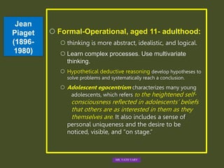 Jean
Piaget
(1896-
1980)
 Formal-Operational, aged 11- adulthood:
 thinking is more abstract, idealistic, and logical.
 Learn complex processes. Use multivariate
thinking.
 Hypothetical deductive reasoning develop hypotheses to
solve problems and systematically reach a conclusion.
 Adolescent egocentrism characterizes many young
adolescents, which refers to the heightened self-
consciousness reflected in adolescents’ beliefs
that others are as interested in them as they
themselves are. It also includes a sense of
personal uniqueness and the desire to be
noticed, visible, and “on stage.”
MR. VATH VARY
 