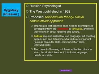 Vygotsky
(Russian )
 Russian Psychologist
 The West published in 1962
 Proposed sociocultural theory/ Social
constructivist approach
 emphasizes that cognitive skills need to be interpreted
developmentally, are mediated by language, and have
their origins in social relations and culture.
 Culture requires skilled tool use (language, art counting
system) and can determine what skills are important
(such as computer skills, communication skills,
teamwork skills)
 The content of learning is influenced by the culture in
which the student lives, which includes language,
beliefs, and skills
MR. VATH VARY
 