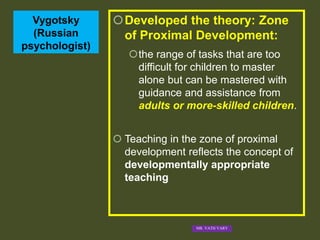 Vygotsky
(Russian
psychologist)
Developed the theory: Zone
of Proximal Development:
the range of tasks that are too
difficult for children to master
alone but can be mastered with
guidance and assistance from
adults or more-skilled children.
 Teaching in the zone of proximal
development reflects the concept of
developmentally appropriate
teaching
MR. VATH VARY
 
