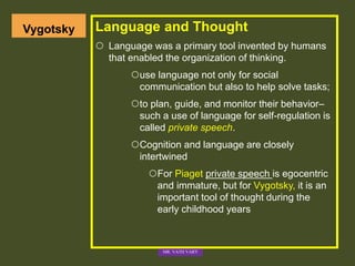 Vygotsky Language and Thought
 Language was a primary tool invented by humans
that enabled the organization of thinking.
use language not only for social
communication but also to help solve tasks;
to plan, guide, and monitor their behavior–
such a use of language for self-regulation is
called private speech.
Cognition and language are closely
intertwined
For Piaget private speech is egocentric
and immature, but for Vygotsky, it is an
important tool of thought during the
early childhood years
MR. VATH VARY
 