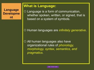 Language
Developme
nt
What is Language:
 Language is a form of communication,
whether spoken, written, or signed, that is
based on a system of symbols.
 Human languages are infinitely generative.
 All human languages also have
organizational rules of phonology,
morphology, syntax, semantics, and
pragmatics.
MR. VATH VARY
 