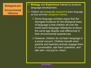 Biological and
Environmental
Influence
 Biology and Experience interact to produce
language development.
 Children are biologically prepared to learn language
as they and their caregivers interact.
 Some language scholars argue that the
strongest evidence for the biological basis
of language is that children all over the
world reach language milestones at about
the same age despite vast differences in
their environmental experiences.
 However, children do not learn language in
a social vacuum. Children benefit when
parents and teachers actively engage them
in conversation, ask them questions, and
talk with—not just to—them.
MR. VATH VARY
 