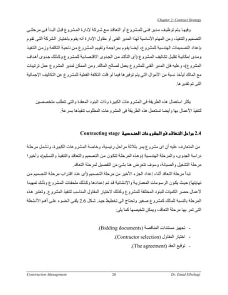 ‫‪Chapter 2: Contract Strategy‬‬

‫وﻓﻴﻬ ﺎ ﻳ ﺘﻢ ﺗﻮﻇﻴ ﻒ ﻣ ﺪﻳﺮ ﻓﻨ ﻰ ﻟﻠﻤ ﺸﺮوع أو اﻟﺘﻌﺎﻗ ﺪ ﻣ ﻊ ﺷ ﺮآﺔ ﻹدارة اﻟﻤ ﺸﺮوع ﻗﺒ ﻞ اﻟﺒ ﺪأ ﻓ ﻰ ﻣﺮﺣﻠﺘ ﻰ‬
‫اﻟﺘﺼﻤﻴﻢ واﻟﺘﻨﻔﻴﺬ، وﻣﻦ اﻟﻤﻬﺎم اﻷﺳﺎﺳﻴﺔ ﻟﻬﺬا اﻟﻤﺪﻳﺮ اﻟﻔﻨﻰ أو ﻣﻘﺎول اﻹدارة أﻧﻪ ﻳﻘ ﻮم ﺑﺎﺧﺘﻴ ﺎر اﻟ ﺸﺮآﺔ اﻟﺘ ﻰ ﺗﻘ ﻮم‬
‫ﺑﺈﻋﺪاد اﻟﺘﺼﻤﻴﻤﺎت اﻟﻬﻨﺪﺳﻴﺔ ﻟﻠﻤﺸﺮوع، أﻳﻀﺎ ﻳﻘ ﻮم ﺑﻤﺮاﺟﻌ ﺔ وﺗﻘﻴ ﻴﻢ اﻟﻤ ﺸﺮوع ﻣ ﻦ ﻧﺎﺣﻴ ﺔ اﻟﺘﻜﻠﻔ ﺔ وزﻣ ﻦ اﻟﺘﻨﻔﻴ ﺬ‬
‫وﻣ ﺪى إﻣﻜﺎﻧﻴ ﺔ ﺗﻘﻠﻴ ﻞ ﺗﻜ ﺎﻟﻴﻒ اﻟﻤ ﺸﺮوع )أى اﻟﺘﺄآ ﺪ ﻣ ﻦ اﻟﺠ ﺪوى اﻻﻗﺘ ﺼﺎدﻳﺔ ﻟﻠﻤ ﺸﺮوع وآ ﺬﻟﻚ ﺟ ﺪوى أه ﺪاف‬
‫اﻟﻤﺸﺮوع(، وﻋﻠﻴﻪ ﻓﺈن اﻟﻤﺪﻳﺮ اﻟﻔﻨﻰ ﻟﻠﻤﺸﺮوع ﻳﻌﻤﻞ ﻟﺼﺎﻟﺢ اﻟﻤﺎﻟﻚ. وﻣﻦ اﻟﻤﻤﻜﻦ ﻟﻤﺪﻳﺮ اﻟﻤﺸﺮوع ﻋﻤﻞ ﺗﺮﺗﻴﺒﺎت‬
‫ﻣﻊ اﻟﻤﺎﻟﻚ ﻟﻴﺄﺧﺬ ﻧﺴﺒﺔ ﻣﻦ اﻷﻣﻮال اﻟﺘﻰ ﻳﺘﻢ ﺗﻮﻓﻴﺮهﺎ ﻓﻴﻤﺎ ﻟﻮ ﻗﻠﺖ اﻟﺘﻜﻠﻔﺔ اﻟﻔﻌﻠﻴﺔ ﻟﻠﻤﺸﺮوع ﻋﻦ اﻟﺘﻜﺎﻟﻴﻒ اﻹﺟﻤﺎﻟﻴﺔ‬
                                                                                             ‫اﻟﺘﻰ ﺗﻢ ﺗﻘﺪﻳﺮهﺎ.‬


     ‫ﻳﻜﺜﺮ اﺳﺘﻌﻤﺎل هﺬﻩ اﻟﻄﺮﻳﻘﺔ ﻓﻰ اﻟﻤﺸﺮوﻋﺎت اﻟﻜﺒﻴﺮة وذات اﻟﺒﻨﻮد اﻟﻤﻌﻘﺪة واﻟﺘﻰ ﺗﺘﻄﻠﺐ ﻣﺘﺨﺼﺼﻴﻦ‬
                    ‫ﻟﺘﻨﻔﻴﺬ اﻷﻋﻤﺎل ﺑﻬﺎ وأﻳﻀﺎ ﺗﺴﺘﻌﻤﻞ هﺬﻩ اﻟﻄﺮﻳﻘﺔ ﻓﻰ اﻟﻤﺸﺮوﻋﺎت اﻟﻤﻄﻠﻮب ﺗﻨﻔﻴﺬهﺎ ﺑﺴﺮﻋﺔ.‬



                                 ‫‪Contracting stage‬‬                    ‫א‬            ‫א‬            ‫א‬   ‫4.2 א‬

‫ﻣﻦ اﻟﻤﺘﻌﺎرف ﻋﻠﻴﻪ أن اى ﻣﺸﺮوع ﻳﻤﺮ ﺑﺜﻼﺛﺔ ﻣﺮاﺣﻞ رﺋﻴﺴﻴﺔ، وﺧﺎﺻﺔ اﻟﻤ ﺸﺮوﻋﺎت اﻟﻜﺒﻴ ﺮة، وﺗ ﺸﻤﻞ ﻣﺮﺣﻠ ﺔ‬
‫دراﺳﺔ اﻟﺠﺪوى، واﻟﻤﺮﺣﻠﺔ اﻟﻬﻨﺪﺳ ﻴﺔ )وه ﺬﻩ اﻟﻤﺮﺣﻠ ﺔ ﺗﺘﻜ ﻮن ﻣ ﻦ اﻟﺘ ﺼﻤﻴﻢ واﻟﺘﻌﺎﻗ ﺪ واﻟﺘﻨﻔﻴ ﺬ واﻟﺘ ﺴﻠﻴﻢ(، وأﺧﻴ ﺮا‬
                            ‫ﻣﺮﺣﻠﺔ اﻟﺘﺸﻐﻴﻞ واﻟﺼﻴﺎﻧﺔ، وﺳﻮف ﻧﺘﻌﺮض هﻨﺎ ﺑﺸﺊ ﻣﻦ اﻟﺘﻔﺼﻴﻞ ﻟﻤﺮﺣﻠﺔ اﻟﺘﻌﺎﻗﺪ.‬
‫ﺗﺒﺪأ ﻣﺮﺣﻠﺔ اﻟﺘﻌﺎﻗﺪ أﺛﻨﺎء إﻋﺪاد اﻟﺠﺰء اﻷﺧﻴﺮ ﻣﻦ ﻣﺮﺣﻠﺔ اﻟﺘ ﺼﻤﻴﻢ )أى ﻋﻨ ﺪ اﻗﺘ ﺮاب ﻣﺮﺣﻠ ﺔ اﻟﺘ ﺼﻤﻴﻢ ﻣ ﻦ‬
‫ﻧﻬﺎﻳﺘﻬﺎ( ﺣﻴ ﺚ ﻳﻜ ﻮن اﻟﺮﺳ ﻮﻣﺎت اﻟﻤﻌﻤﺎرﻳ ﺔ واﻹﻧ ﺸﺎﺋﻴﺔ ﻗ ﺪ ﺗ ﻢ إﻋ ﺪادهﺎ وآ ﺬﻟﻚ ﻣﻠﺤﻘ ﺎت اﻟﻤ ﺸﺮوع وذﻟ ﻚ ﺗﻤﻬﻴ ﺪا‬
‫ﻷﻋﻤﺎل ﺣﺼﺮ اﻟﻜﻤﻴﺎت ﻟﻠﺒﻨﻮد اﻟﻤﺨﺘﻠﻔﺔ ﻟﻠﻤﺸﺮوع وآﺬﻟﻚ ﻻﺧﺘﻴﺎر اﻟﻤﻘﺎول اﻟﻤﻨﺎﺳﺐ ﻟﺘﻨﻔﻴﺬ اﻟﻤﺸﺮوع. وﺗﻌﺘﺒﺮ ه ﺬﻩ‬
‫اﻟﻤﺮﺣﻠﺔ ﺑﺎﻟﻨﺴﺒﺔ ﻟﻠﻤﺎﻟﻚ آﻤﺸﺮوع ﺻﻐﻴﺮ وﺗﺤﺘﺎج اﻟﻰ ﺗﺨﻄﻴﻂ ﺟﻴ ﺪ. ﺷ ﻜﻞ 6.2 ﻳﻠﻘ ﻰ اﻟ ﻀﻮء ﻋﻠ ﻰ أه ﻢ اﻷﻧ ﺸﻄﺔ‬
                                                       ‫اﻟﺘﻰ ﺗﻤﺮ ﺑﻬﺎ ﻣﺮﺣﻠﺔ اﻟﺘﻌﺎﻗﺪ، وﻳﻤﻜﻦ ﺗﻠﺨﻴﺼﻬﺎ آﻤﺎ ﻳﻠﻰ:‬


                                            ‫- ﺗﺠﻬﻴﺰ ﻣﺴﺘﻨﺪات اﻟﻤﻨﺎﻗﺼﺔ )‪.(Bidding documents‬‬
                                                      ‫- اﺧﺘﻴﺎر اﻟﻤﻘﺎول )‪.(Contractor selection‬‬
                                                                 ‫- ﺗﻮﻗﻴﻊ اﻟﻌﻘﺪ )‪.(The agreement‬‬




‫‪Construction Management‬‬                              ‫02‬                                   ‫‪Dr. Emad Elbeltagi‬‬
 