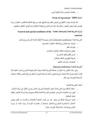 ‫‪Chapter 2: Contract Strategy‬‬

                                                          ‫- ﺧﻄﺎﺑﺎت اﻟﻀﻤﺎن وأﻳﺔ ﻣﻼﺣﻖ أﺧﺮى‬

                                                           ‫1.2.2 اﻻﺗﻔﺎﻗﻴﺔ ‪Form of Agreement‬‬

‫هﺬا اﻟﻤﺴﺘﻨﺪ ﻳﺠﺴﺪ اﻻﺗﻔﺎق ﺑﻴﻦ ﻃﺮﻓﻰ اﻟﻌﻘﺪ وﻳﺘﻢ اﻟﺘﻮﻗﻴﻊ ﻋﻠﻴﻪ ﻣﻦ ﺟﻬﺔ اﻟﺘﻌﺎﻗﺪ )اﻟﻤﺎﻟﻚ( و اﻟﻤﻘﺎول ورﺑﻤﺎ‬
   ‫ﻳﺘﻀﻤﻦ أﻳﻀﺎ ﺑﻌﺾ اﻟﺸﻬﻮد، وﻳﺬآﺮ ﻓﻴﻪ ﻋﺎدة اﺳﻢ اﻟﻤﺸﺮوع وﻗﻴﻤﺘﻪ اﻟﻤﺎﻟﻴﺔ واﺳﻤﺎ ﻃﺮﻓﻰ اﻻﺗﻔﺎق وﻣﻤﺜﻠﻴﻬﻤﺎ.‬

         ‫2.2.2 اﻟﺸﺮوط اﻟﻌﺎﻣﺔ واﻟﻤﻮاﺻﻔﺎت اﻟﺨﺎﺻﺔ ‪General and special conditions of the‬‬
                                                                                            ‫‪contract‬‬

           ‫اﻟﺸﺮوط اﻟﻌﺎﻣﺔ )‪ (General conditions‬وﺗﺸﻤﻞ ﻣﺠﻤﻮﻋﺔ اﻷﺣﻜﺎم اﻟﻌﺎﻣﺔ ﻷى ﻣﺸﺮوع وﺗﺸﻤﻞ:‬
                                             ‫- ﺗﻌﺮﻳﻒ ﻋﺎم ﺑﺎﻟﻤﺸﺮوع )اﻟﻤﺎﻟﻚ، اﻟﻤﻘﺎول، اﻟﻤﺼﻤﻢ(‬
                                                                               ‫- ﻣﻜﻮﻧﺎت اﻟﻌﻘﺪ‬
                                                   ‫- ﺣﻘﻮق وﻣﺴﺆﻟﻴﺎت اﻟﻤﺎﻟﻚ واﻟﻤﻘﺎول واﻟﻤﺼﻤﻢ‬
                                                                  ‫- اﻟﺰﻣﻦ اﻟﻜﻠﻰ ﻟﺘﻨﻔﻴﺬ اﻟﻤﺸﺮوع‬
                                                             ‫- ﻃﺮﻳﻘﺔ اﻟﺪﻓﻊ ﺑﻴﻦ اﻟﻤﺎﻟﻚ واﻟﻤﻘﺎول‬
                                                                  ‫- اﻟﺘﺄﻣﻴﻨﺎت وﻏﺮاﻣﺎت اﻟﺘﺄﺧﻴﺮ‬

                                                            ‫اﻟﺸﺮوط اﻟﺨﺎﺻﺔ )‪(Special conditions‬‬
‫وهﻰ ﻋﺎدة ﻣﺎﺗﻜﻮن إﻣﺎ ﺗﻌﺪﻳﻞ أو إﺿﺎﻓﺔ ﻟﻠﺸﺮوط اﻟﻌﺎﻣﺔ ﺑﺤﻴﺚ ﺗﻼﺋﻢ ﻃﺒﻴﻌﺔ اﻟﻤﺸﺮوع اﻟﻤﺮاد ﺗﻨﻔﻴﺬﻩ ﻓﺈذا‬
‫آﺎﻧﺖ أﻋﻤﺎل ﺑﺤﺮﻳﺔ ﻣﺜﻼ ﺗﻀﺎف ﺷﺮوط ﺗﺨﺺ أﻋﻤﺎل اﻟﻤﺴﺎﺣﺔ اﻟﺒﺤﺮﻳﺔ واﻟﺤﻔﺮ ﻓﻰ ﻗﺎع اﻟﺒﺤﺮ وآﺬﻟﻚ اﺳﺘﻌﻤﺎل‬
                                                                           ‫اﻷرﺻﻔﺔ اﻟﺒﺤﺮﻳﺔ وﻏﻴﺮ ذﻟﻚ.‬


                                                                               ‫أهﺪاف اﻟﺸﺮوط اﻟﺨﺎﺻﺔ‬
‫- إ ﻋﻄﺎء اﻟﻤﺎﻟﻚ ﻣﺮوﻧﺔ ﻓﻰ إﺣﺪاث ﺑﻌﺾ اﻟﺘﻌﺪﻳﻼت ﻓﻰ ﺑﻨﻮد اﻟﻤﺸﺮوع دون اﻟﺘﺄﺛﻴﺮ ﻓﻰ زﻳﺎدة اﻷﺳﻌﺎر.‬
‫- ﺗﻐﻴﻴﺮ ﺑﻨﻮد اﻟﺘﺄﻣﻴﻨﺎت اﻟﺘﻰ ﻧﺺ ﻋﻠﻴﻬﺎ ﻓﻰ اﻟﺸﺮوط اﻟﻌﺎﻣﺔ وآﺬﻟﻚ وﺿﻊ ﺷﺮوط ﻏﺮاﻣﺔ اﻟﺘﺄﺧﻴﺮ وآﻴﻔﻴﺔ‬
                                                                             ‫ﺗﺤﻤﻞ اﻟﻤﺨﺎﻃﺮ.‬
‫- ﺗﺤﺪﻳﺪ ﻣﺴﺆوﻟﻴﺔ اﻟﻤﺎﻟﻚ ﻓﻰ ﺗﻮﻓﻴﺮ ﻋﺪد ﻣﻦ اﻟﻤﻮاد اﻟﺨﺎﺻﺔ آﺎﻟﻤﻌﺪات واﻷدوات أو اﻟﻘﻴﺎم ﺑﺒﻌﺾ‬
‫اﻷﻋﻤﺎل اﻻﺳﺘﺸﺎرﻳﺔ ﻟﻠﻤﺸﺮوع آﺄﻋﻤﺎل ﻣﺴﺎﺣﻴﺔ أو اﺧﺘﺒﺎرات ﻟﻠﺘﺮﺑﺔ أو ﻣﻮاد اﻟﺒﻨﺎء أو ﺗﺰوﻳﺪ‬
                                                  ‫اﻟﻤﺸﺮوع ﺑﺨﺪﻣﺎت ﻋﺎﻣﺔ )ﻣﺜﻼ: آﻬﺮﺑﺎء، ﻣﻴﺎﻩ(‬

‫‪Construction Management‬‬                          ‫21‬                                 ‫‪Dr. Emad Elbeltagi‬‬
 