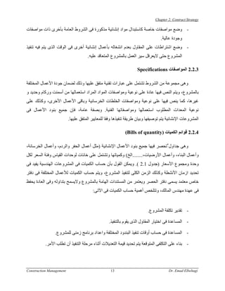 ‫‪Chapter 2: Contract Strategy‬‬

‫- وﺿﻊ ﻣﻮاﺻﻔﺎت ﺧﺎﺻﺔ آﺎﺳﺘﺒﺪال ﻣﻮاد إﻧﺸﺎﺋﻴﺔ ﻣﺬآﻮرة ﻓﻰ اﻟﺸﺮوط اﻟﻌﺎﻣﺔ ﺑﺄﺧﺮى ذات ﻣﻮاﺻﻔﺎت‬
                                                                                 ‫وﺟﻮدة ﻋﺎﻟﻴﺔ.‬
‫- وﺿﻊ اﺷﺘﺮاﻃﺎت ﻋﻠﻰ اﻟﻤﻘﺎول ﺑﻌﺪم اﻧﺸﻐﺎﻟﻪ ﺑﺄﻋﻤﺎل إﻧﺸﺎﺋﻴﺔ أﺧﺮى ﻓﻰ اﻟﻮﻗﺖ اﻟﺬى ﻳﺘﻢ ﻓﻴﻪ ﺗﻨﻔﻴﺬ‬
                                     ‫اﻟﻤﺸﺮوع ﺣﺘﻰ ﻻﻳﻌﺮﻗﻞ ﺳﻴﺮ اﻟﻌﻤﻞ ﺑﺎﻟﻤﺸﺮوع اﻟﻤﺘﻌﺎﻗﺪ ﻋﻠﻴﻪ.‬

                                                                   ‫3.2.2 اﻟﻤﻮاﺻﻔﺎت ‪Specifications‬‬

‫وهﻰ ﻣﺠﻤﻮﻋﺔ ﻣﻦ اﻟﺸﺮوط ﺗﺸﺘﻤﻞ ﻋﻠﻰ ﻋﺒﺎرات ﺗﻘﻨﻴﺔ ﻣﺘﻔﻖ ﻋﻠﻴﻬﺎ وذﻟﻚ ﻟﻀﻤﺎن ﺟﻮدة اﻷﻋﻤﺎل اﻟﻤﺨﺘﻠﻔﺔ‬
‫ﺑﺎﻟﻤﺸﺮوع، وﻳﺘﻢ اﻟﻨﺺ ﻓﻴﻬﺎ ﻋﺎدة ﻋﻠﻰ ﻧﻮﻋﻴﺔ وﻣﻮاﺻﻔﺎت اﻟﻤﻮاد اﻟﻤﺮاد اﺳﺘﻌﻤﺎﻟﻬﺎ ﻣﻦ أﺳﻤﻨﺖ ورآﺎم وﺣﺪﻳﺪ و‬
‫ﻏﻴﺮهﺎ، آﻤﺎ ﻳﻨﺺ ﻓﻴﻬﺎ ﻋﻠﻰ ﻧﻮﻋﻴﺔ وﻣﻮاﺻﻔﺎت اﻟﺨﻠﻄﺎت اﻟﺨﺮﺳﺎﻧﻴﺔ وﺑﺎﻗﻰ اﻷﻋﻤﺎل اﻷﺧﺮى، وآﺬﻟﻚ ﻋﻠﻰ‬
‫ﻧﻮﻋﻴﺔ اﻟﻤﻌﺪات اﻟﻤﻄﻠﻮب اﺳﺘﻌﻤﺎﻟﻬﺎ وﻣﻮاﺻﻔﺎﺗﻬﺎ اﻟﻔﻨﻴﺔ. وﺑﺼﻔﺔ ﻋﺎﻣﺔ، ﻓﺈن ﺟﻤﻴﻊ ﺑﻨﻮد اﻷﻋﻤﺎل ﻓﻰ‬
                          ‫اﻟﻤﺸﺮوﻋﺎت اﻹﻧﺸﺎﺋﻴﺔ ﻳﺘﻢ ﺗﻮﺻﻴﻔﻬﺎ وﺑﻴﺎن ﻃﺮﻳﻘﺔ ﺗﻨﻔﻴﺬهﺎ وﻓﻘﺎ ﻟﻠﻤﻌﺎﻳﻴﺮ اﻟﻤﺘﻔﻖ ﻋﻠﻴﻬﺎ.‬

                                                            ‫4.2.2 ﻗﻮاﺋﻢ اﻟﻜﻤﻴﺎت )‪(Bills of quantity‬‬

‫وهﻰ ﺟﺪاول ٌﺗﺤﺼﺮ ﻓﻴﻬﺎ ﺟﻤﻴﻊ ﺑﻨﻮد اﻷﻋﻤﺎل اﻹﻧﺸﺎﺋﻴﺔ )ﻣﺜﻞ أﻋﻤﺎل اﻟﺤﻔﺮ واﻟﺮدم، وأﻋﻤﺎل اﻟﺨﺮﺳﺎﻧﺔ،‬
                                                                             ‫ُ‬
‫وأﻋﻤﺎل اﻟﺒﻨﺎء، وأﻋﻤﺎل اﻷرﺿﻴﺎت،........اﻟﺦ( وآﻤﻴﺎﺗﻬﺎ وﺗﺸﺘﻤﻞ ﻋﻠﻰ ﺧﺎﻧﺎت ﻟﻮﺣﺪات اﻟﻘﻴﺎس وﻓﺌﺔ اﻟﺴﻌﺮ ﻟﻜﻞ‬
‫وﺣﺪة وﻣﺠﻤﻮع اﻷﺳﻌﺎر )ﺟﺪول 1.2 (. وﻳﻤﻜﻦ اﻟﻘﻮل ﺑﺄن ﺣﺴﺎب اﻟﻜﻤﻴﺎت ﻓﻰ اﻟﻤﺸﺮوﻋﺎت اﻟﻬﻨﺪﺳﻴﺔ ﻳﻔﻴﺪ ﻓﻰ‬
‫ﺗﺤﺪﻳﺪ ازﻣﺎن اﻷﻧﺸﻄﺔ وآﺬﻟﻚ اﻟﺰﻣﻦ اﻟﻜﻠﻰ ﻟﺘﻨﻔﻴﺬ اﻟﻤﺸﺮوع، وﻳﺘﻢ ﺣﺴﺎب اﻟﻜﻤﻴﺎت ﻟﻸﻋﻤﺎل اﻟﻤﺨﺘﻠﻔﺔ ﻓﻰ دﻓﺘﺮ‬
‫ﺧﺎص ﻣﻌﺘﻤﺪ ﻳﺴﻤﻰ دﻓﺘﺮ اﻟﺤﺼﺮ وﻳﻌﺘﻤﺮ ﻣﻦ اﻟﻤﺴﺘﻨﺪات اﻟﻬﺎﻣﺔ ﺑﺎﻟﻤﺸﺮوع وﻻﻳﺴﻤﺢ ﺑﺘﺪاوﻟﻪ وﻓﻰ اﻟﻌﺎدة ﻳﺤﻔﻆ‬
                                        ‫ﻓﻰ ﻋﻬﺪة ﻣﻬﻨﺪس اﻟﻤﺎﻟﻚ، وﺗﺘﻠﺨﺺ أهﻤﻴﺔ ﺣﺴﺎب اﻟﻜﻤﻴﺎت ﻓﻰ اﻵﺗﻰ:‬


                                                                         ‫- ﺗﻘﺪﻳﺮ ﺗﻜﻠﻔﺔ اﻟﻤﺸﺮوع.‬

                                                  ‫- اﻟﻤﺴﺎﻋﺪة ﻓﻰ اﺧﺘﻴﺎر اﻟﻤﻘﺎول اﻟﺬى ﻳﻘﻮم ﺑﺎﻟﺘﻨﻔﻴﺬ.‬

                ‫- اﻟﻤﺴﺎﻋﺪة ﻓﻰ ﺣﺴﺎب أوﻗﺎت ﺗﻨﻔﻴﺬ اﻟﺒﻨﺪود اﻟﻤﺨﺘﻠﻔﺔ واﻋﺪاد ﺑﺮﻧﺎﻣﺞ زﻣﻨﻰ ﻟﻠﻤﺸﺮوع.‬

           ‫- ﺑﻨﺎء ﻋﻠﻰ اﻟﺘﻜﻠﻔﻰ اﻟﻤﺘﻮﻗﻌﺔ ﻳﺘﻢ ﺗﺤﺪﻳﺪ ﻗﻴﻤﺔ اﻟﺘﻌﺪﻳﻼت أﺛﻨﺎء ﻣﺮﺣﻠﺔ اﻟﺘﻨﻔﻴﺬ أن ﺗﻄﻠﺐ اﻷﻣﺮ.‬




‫‪Construction Management‬‬                            ‫31‬                                 ‫‪Dr. Emad Elbeltagi‬‬
 