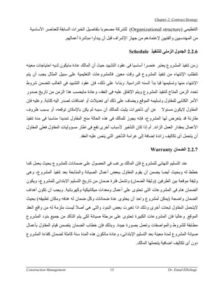 ‫‪Chapter 2: Contract Strategy‬‬

  ‫اﻟﺘﻨﻈﻴﻤﻰ )‪ (Organizational structure‬ﻟﻠﺸﺮآﺔ ﻣﺼﺤﻮﺑﺎ ﺑﺘﻔﺎﺻﻴﻞ اﻟﺨﺒﺮات اﻟﺴﺎﺑﻘﺔ ﻟﻠﻌﻨﺎﺻﺮ اﻷﺳﺎﺳﻴﺔ‬
                      ‫ﻣﻦ اﻟﻤﻬﻨﺪﺳﻴﻴﻦ واﻟﻔﻨﻴﻴﻦ ﻹﻋﺘﻤﺎدهﻢ ﻣﻦ ﺟﻬﺎز اﻹﺷﺮاف ﻗﺒﻞ أن ﻳﺒﺪأوا ﻣﺒﺎﺷﺮة أﻋﻤﺎﻟﻬﻢ.‬

                                                           ‫6.2.2 اﻟﺠﺪول اﻟﺰﻣﻨﻰ ﻟﻠﺘﻨﻔﻴﺬ ‪Schedule‬‬

‫زﻣﻦ ﺗﻨﻔﻴﺬ اﻟﻤﺸﺮوع ﻳﻌﺘﺒﺮ ﻋﻨﺼﺮا أﺳﺎﺳﻴﺎ ﻓﻰ ﻋﻘﻮد اﻟﺘﺸﻴﻴﺪ ﺣﻴﺚ أن اﻟﻤﺎﻟﻚ ﻋﺎدة ﻣﺎﻳﻜﻮن ﻟﺪﻳﻪ اﺣﺘﻴﺎﺟﺎت ﻣﻌﻴﻨﻪ‬
‫ﺗﺘﻄﻠﺐ اﻹﻧﺘﻬﺎء ﻣﻦ ﺗﻨﻔﻴﺬ اﻟﻤﺸﺮوع ﻓﻰ وﻗﺖ ﻣﻌﻴﻦ. ﻓﺎﻟﻤﺸﺮوﻋﺎت اﻟﺘﻌﻠﻴﻤﻴﺔ ﻋﻠﻰ ﺳﺒﻴﻞ اﻟﻤﺜﺎل ﻳﺠﺐ أن ﻳﺘﻢ‬
‫اﻹﻧﺘﻬﺎء ﻣﻨﻬﺎ وﺗﺴﻠﻴﻤﻬﺎ ﻗﺒﺎ ﺑﺪأ اﻟﺴﻨﻪ اﻟﺪراﺳﻴﺔ. وﺑﻨﺎءا ﻋﻠﻰ ذﻟﻚ، ﻓﺈن ﻋﻘﻮد اﻟﺘﺸﻴﻴﺪ ﻓﻰ اﻟﻐﺎﻟﺐ ﺗﺘﻀﻤﻦ ﺷﺮوط‬
‫ﺗﺤﺪد اﻟﺰﻣﻦ اﻟﻤﺘﺎح ﻟﺘﻨﻔﻴﺬ اﻟﻤﺸﺮوع وﻳﺘﻢ اﻹﺗﻔﺎق ﻋﻠﻴﻪ ﻓﻰ اﻟﻌﻘﺪ، وﻋﺎدة ﻣﺎﻳﺤﺴﺐ هﺬا اﻟﺰﻣﻦ ﻣﻦ ﺗﺎرﻳﺦ ﺻﺪور‬
‫اﻷﻣﺮ اﻟﻜﺘﺎﺑﻰ ﻟﻠﻤﻘﺎول وﺗﺴﻠﻴﻤﻪ اﻟﻤﻮﻗﻊ وﻳﻀﺎف ﻋﻠﻰ ذﻟﻚ أى ﺗﻌﺪﻳﻼت أو اﺿﺎﻓﺎت ﺗﺼﺪر اﻟﻴﻪ آﺘﺎﺑﺔ. وﻋﻠﻴﻪ ﻓﺈن‬
‫ﻋﻦ أى ﺗﺄﺧﻴﺮات ﻳﺜﺒﺖ ﻟﻠﻤﺎﻟﻚ أن ﺳﺒﺒﻪ ﻟﻢ ﻳﻜﻦ ﺑﺎﻹﻣﻜﺎن ﺗﻮﻗﻌﻪ، أو ﺑﺴﺒﺐ ﻇﺮوف‬          ‫اﻟﻤﻘﺎول ﻻﻳﻜﻮن ﻣﺴﺌﻮﻻ‬
‫ﻃﺎرﺋﺔ ﻗﺪ ﻳﺘﻌﺮض ﻟﻬﺎ اﻟﻤﺸﺮوع، ﻓﺈﻧﻪ ﻳﺠﻮز ﻟﻠﻤﺎﻟﻚ ﻓﻰ هﺬﻩ اﻟﺤﺎﻟﺔ ﻣﻨﺢ اﻟﻤﻘﺎول ﺗﻤﺪﻳﺪا ﻣﻨﺎﺳﺒﺎ ﻓﻰ ﻣﺪة ﺗﻨﻔﻴﺬ‬
‫اﻷﻋﻤﺎل ﺑﻤﻘﺪار اﻟﻌﻤﻞ اﻟﺰاﺋﺪ. أم إذا آﺎن اﻟﺘﺄﺧﻴﺮ ﻷﺳﺒﺎب أﺧﺮى ﺗﻘﻊ ﻓﻰ اﻃﺎر ﻣﺴﺆوﻟﻴﺎت اﻟﻤﻘﺎول ﻓﻌﻠﻰ اﻟﻤﻘﺎول‬
                              ‫أن ﻳﺘﺤﻤﻞ أى ﺗﻜﺎﻟﻴﻒ زاﺋﺪة إﺿﺎﻓﺔ إﻟﻰ ﻏﺮاﻣﺔ اﻟﺘﺄﺧﻴﺮ اﻟﺘﻰ ﻳﻨﺺ ﻋﻠﻴﻪ اﻟﻌﻘﺪ.‬

                                                                       ‫7.2.2 اﻟﻀﻤﺎن ‪Warranty‬‬

‫ﻋﻨﺪ اﻟﺘﺴﻠﻴﻢ اﻟﻨﻬﺎﺋﻰ ﻟﻠﻤﺸﺮوع ﻓﺈن اﻟﻤﺎﻟﻚ ﻳﺮﻏﺐ ﻓﻰ اﻟﺤﺼﻮل ﻋﻠﻰ ﺿﻤﺎﻧﺎت ﻟﻠﻤﺸﺮوع ﺑﺤﻴﺚ ﻳﻌﻤﻞ آﻤﺎ‬
‫ﺧﻄﻂ ﻟﻪ وﺑﺤﻴﺚ أﻳﻀﺎ ﻳﻀﻤﻦ أن ﻳﻘﻮم اﻟﻤﻘﺎول ﺑﺒﻌﺾ أﻋﻤﺎل اﻟﺼﻴﺎﻧﺔ واﻟﻤﺘﺎﺑﻌﺔ ﺑﻌﺪ ﺗﻨﻔﻴﺬ اﻟﻤﺸﺮوع، وهﻰ‬
‫وﺛﻴﻘﺔ ﻣﻮﻗﻌﺔ ﺑﻴﻦ اﻟﻄﺮﻓﻴﻦ )وﺛﻴﻘﺔ اﻟﻀﻤﺎن( وﺗﺸﻤﻞ ﻓﺘﺮة ﺿﻤﺎن ﻣﻦ ﺗﺎرﻳﺦ اﻟﺘﺴﻠﻴﻢ اﻹﺑﺘﺪاﺋﻰ ﻟﻠﻤﺸﺮوع، وﻳﻜﻮن‬
‫اﻟﻀﻤﺎن هﺎم ﻓﻰ اﻟﻤﺸﺮوﻋﺎت اﻟﺘﻰ ﺗﺤﺘﻮى ﻋﻠﻰ أﻋﻤﺎل وﻣﻌﺪات ﻣﻴﻜﺎﻧﻴﻜﻴﺔ وآﻬﺮﺑﺎﺋﻴﺔ. وﻳﺠﺐ أن ﺗﻜﻮن أهﺪاف‬
‫اﻟﻀﻤﺎن واﺿﺤﺔ )ﻳﻤﻜﻦ ﻟﻤﺸﺮوع واﺣﺪ أن ﻳﺤﺘﻮى ﻋﺪة ﺿﻤﺎﻧﺎت وآﻞ ﺿﻤﺎن ﻟﻪ هﺪﻓﻪ وﻣﻜﺎن ﺗﻄﺒﻴﻘﻪ( ﺑﺤﻴﺚ‬
‫ﻻﻳﺘﺤﻤﻞ اﻟﻤﻘﺎول ﺗﺒﻌﺎت أﺧﺮى وذﻟﻚ اذا ﺗﻐﻴﺮت ﺑﻌﺾ اﻟﺒﻨﻮد واﻟﺘﻰ هﻰ أﺻﻼ ﻟﻴﺴﺖ ﻣﻠﺰﻣﺔ ﻟﻪ ﻣﻦ واﻗﻊ اﻟﻌﻘﺪ‬
‫اﻟﻤﻮﻗﻊ. وﻋﺎﻟﺒﺎ ﻓﺈن اﻟﻤﺸﺮوﻋﺎت اﻟﻜﺒﻴﺮة ﺗﺤﺘﻮى ﻋﻠﻰ ﻣﺮﺣﻠﺔ ﺻﻴﺎﻧﺔ ﻟﻜﻰ ﻳﺘﻢ اﻟﺘﺄآﺪ ﻣﻦ ﺟﻤﻴﻊ ﺑﻨﻮد اﻟﻤﺸﺮوع‬
‫ﻣﻄﺎﺑﻘﺔ ﻟﻠﺸﺮوط واﻟﻤﻮاﺻﻔﺎت وﺗﻌﻤﻞ ﺑﺼﻮرة ﺟﻴﺪة. وﺑﺬﻟﻚ ﻓﺈن ﺧﻄﺎب اﻟﻀﻤﺎن ﻳﺘﻀﻤﻦ ﻗﻴﺎم اﻟﻤﻘﺎول ﺑﺄﻋﻤﺎل‬
‫ﺻﻴﺎﻧﺔ اﻟﻤﺸﺮوع ﻟﻤﺪة ﻣﻌﻴﻨﺔ ﺑﻌﺪ اﻟﺘﺴﻠﻴﻢ اﻹﺑﺘﺪاﺋﻰ، وﻋﺎدة ﻣﺎﺗﻜﻮن هﺬﻩ اﻟﻤﺪة ﺳﻨﺔ آﺎﻣﻠﺔ ﻟﻀﻤﺎن آﻔﺎءة اﻟﻤﺸﺮوع‬
                                                               ‫دون أى ﺗﻜﺎﻟﻴﻒ اﺿﺎﻓﻴﺔ ﻳﺘﺤﻤﻠﻬﺎ اﻟﻤﺎﻟﻚ.‬




‫‪Construction Management‬‬                         ‫51‬                                ‫‪Dr. Emad Elbeltagi‬‬
 