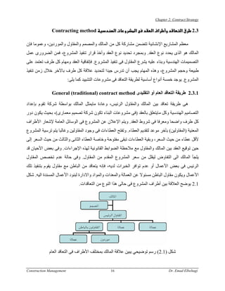 ‫‪Chapter 2: Contract Strategy‬‬


               ‫‪Contracting method‬‬                      ‫א‬        ‫א‬         ‫א א‬               ‫א‬      ‫3.2‬

‫ﻣﻌﻈﻢ اﻟﻤﺸﺎرﻳﻊ اﻹﻧﺸﺎﺋﻴﺔ ﺗﺘﻀﻤﻦ ﻣﺸﺎرآﺔ آﻞ ﻣﻦ اﻟﻤﺎﻟﻚ واﻟﻤﺼﻤﻢ واﻟﻤﻘﺎول واﻟﻤﻮردﻳﻦ، وﻋﻤﻮﻣﺎ ﻓﺈن‬
‫اﻟﻤﺎﻟﻚ هﻮ اﻟﺬى ﻳﺤﺪد ﻧﻮع اﻟﻌﻘﺪ. وﺑﻤﺠﺮد ﺗﺤﺪﻳﺪ ﻧﻮع اﻟﻌﻘﺪ وأﺧﺬ ﻗﺮار ﺗﻨﻔﻴﺬ اﻟﻤﺸﺮوع، ﻓﻤﻦ اﻟﻀﺮورى ﻋﻤﻞ‬
‫اﻟﺘﺼﻤﻴﻤﺎت اﻟﻬﻨﺪﺳﻴﺔ وﺑﻨﺎء ﻋﻠﻴﻪ ﻳﺸﺮع اﻟﻤﻘﺎول ﻓﻰ ﺗﻨﻔﻴﺬ اﻟﻤﺸﺮوع. ﻓﺈﺗﻔﺎﻗﻴﺔ اﻟﻌﻘﺪ وﻣﻬﺎم آﻞ ﻃﺮف ﺗﻌﺘﻤﺪ ﻋﻠﻰ‬
‫ﻃﺒﻴﻌﺔ وﺣﺠﻢ اﻟﻤﺸﺮوع، وهﺬﻩ اﻟﻤﻬﺎم ﻳﺠﺐ أن ﺗﺪرس ﺟﻴﺪا ﻟﺘﺤﺪﻳﺪ ﻋﻼﻗﺔ آﻞ ﻃﺮف ﺑﺎﻵﺧﺮ ﺧﻼل زﻣﻦ ﺗﻨﻔﻴﺬ‬
                          ‫اﻟﻤﺸﺮوع. ﻳﻮﺟﺪ ﺧﻤﺴﺔ أﻧﻮاع أﺳﺎﺳﻴﺔ ﻟﻄﺮﻳﻘﺔ اﻟﺘﻌﺎﻗﺪ ﻓﻰ ﻣﺸﺮوﻋﺎت اﻟﺘﺸﻴﻴﺪ آﻤﺎ ﻳﻠﻰ:‬

               ‫1.3.2 ﻃﺮﻳﻘﺔ اﻟﺘﻌﺎﻗﺪ اﻟﻌﺎم أو اﻟﺘﻘﻠﻴﺪى ‪General (traditional) contract method‬‬

‫هﻰ ﻃﺮﻳﻘﺔ ﺗﻌﺎﻗﺪ ﺑﻴﻦ اﻟﻤﺎﻟﻚ واﻟﻤﻘﺎول اﻟﺮﺋﻴﺲ، وﻋﺎدة ﻣﺎﻳﻤﺜﻞ اﻟﻤﺎﻟﻚ ﺑﻮاﺳﻄﺔ ﺷﺮآﺔ ﺗﻘﻮم ﺑﺈﻋﺪاد‬
‫اﻟﺘﺼﺎﻣﻴﻢ اﻟﻬﻨﺪﺳﻴﺔ وآﻞ ﻣﺎﻳﺘﻌﻠﻖ ﺑﺎﻟﻌﻘﺪ )ﻓﻰ ﻣﺸﺮوﻋﺎت اﻟﺒﻨﺎء ﺗﻜﻮن ﺷﺮآﺔ ﺗﺼﻤﻴﻢ ﻣﻌﻤﺎرى(، ﺑﺤﻴﺚ ﻳﻜﻮن دور‬
‫آﻞ ﻃﺮف واﺿﺤﺎ وﻣﻌﺮﻓﺎ ﻓﻰ ﺷﺮوط اﻟﻌﻘﺪ. وﻳﺘﻢ اﻹﻋﻼن ﻋﻦ اﻟﻤﺸﺮوع ﻓﻰ اﻟﻮﺳﺎﺋﻞ اﻟﻌﺎﻣﺔ ﻹﺷﻌﺎر اﻷﻃﺮاف‬
‫اﻟﻤﻌﻨﻴﺔ )اﻟﻤﻘﺎوﻟﻴﻦ( ﺑﺂﺧﺮ ﻣﻮﻋﺪ ﻟﺘﻘﺪﻳﻢ اﻟﻌﻄﺎء. وﺗﻔﺘﺢ اﻟﻌﻄﺎءات ﻓﻰ وﺟﻮد اﻟﻤﻘﺎوﻟﻴﻦ وﻏﺎﻟﺒﺎ ﻳﺘﻢ ﺗﺮﺳﻴﺔ اﻟﻤﺸﺮوع‬
‫ﻷﻗﻞ ﻋﻄﺎء ﻣﻦ ﺣﻴﺚ اﻟﺴﻌﺮ، وﺑﻘﻴﺔ اﻟﻌﻄﺎءات ﺗﺒﻘﻰ ﻣﻔﺘﻮﺣﺔ وﺧﺎﺻﺔ اﻟﻌﻄﺎء اﻟﺜﺎﻧﻰ واﻟﺜﺎﻟﺚ ﻣﻦ ﺣﻴﺚ اﻟﺴﻌﺮ إﻟﻰ‬
‫ﺣﻴﻦ ﺗﻮﻗﻴﻊ اﻟﻌﻘﺪ ﺑﻴﻦ اﻟﻤﺎﻟﻚ واﻟﻤﻘﺎول ﻣﻊ ﻣﻼﺣﻈﺔ اﻟﻀﻮاﺑﻂ اﻟﻘﺎﻧﻮﻧﻴﺔ ﻟﻬﺬﻩ اﻹﺟﺮاءات. وﻓﻰ ﺑﻌﺾ اﻷﺣﻴﺎن ﻗﺪ‬
‫ﻳﻠﺠﺄ اﻟﻤﺎﻟﻚ اﻟﻰ اﻟﺘﻔﺎوض ﻟﻴﻘﻠﻞ ﻣﻦ ﺳﻌﺮ اﻟﻤﺸﺮوع اﻟﻤﻘﺪم ﻣﻦ اﻟﻤﻘﺎول. وﻓﻰ ﺣﺎﻟﺔ ﻋﺪم ﺗﺨﺼﺺ اﻟﻤﻘﺎول‬
‫اﻟﺮﺋﻴﺲ ﻓﻰ ﺑﻌﺾ اﻷﻋﻤﺎل أو ﻋﺪم ﺗﻮاﻓﺮ اﻟﺨﺒﺮات ﻟﺪﻳﻪ، ﻓﺈﻧﻪ ﻳﺘﻌﺎﻗﺪ ﻣﻦ اﻟﺒﺎﻃﻦ ﻣﻊ ﻣﻘﺎول ﻳﻘﻮم ﺑﺘﻨﻔﻴﺬ ﺗﻠﻚ‬
‫اﻷﻋﻤﺎل وﻳﻜﻮن ﻣﻘﺎول اﻟﺒﺎﻃﻦ ﻣﺴﺌﻮﻻ ﻋﻦ اﻟﻌﻤﺎﻟﺔ واﻟﻤﻌﺪات واﻟﻤﻮاد واﻻدارة ﻟﺒﻨﻮد اﻷﻋﻤﺎل اﻟﻤﺴﻨﺪة اﻟﻴﻪ. ﺷﻜﻞ‬
                                ‫1.2 ﻳﻮﺿﺢ اﻟﻌﻼﻗﺔ ﺑﻴﻦ أﻃﺮاف اﻟﻤﺸﺮوع ﻓﻰ ﺣﺎﻟﻰ هﺬا اﻟﻨﻮع ﻣﻦ اﻟﺘﻌﺎﻗﺪات.‬




             ‫ﺷﻜﻞ )1.2( رﺳﻢ ﺗﻮﺿﻴﺤﻲ ﻳﺒﻴﻦ ﻋﻼﻗﺔ اﻟﻤﺎﻟﻚ ﺑﻤﺨﺘﻠﻒ اﻷﻃﺮاف ﻓﻰ اﻟﺘﻌﺎﻗﺪ اﻟﻌﺎم‬


‫‪Construction Management‬‬                           ‫61‬                                ‫‪Dr. Emad Elbeltagi‬‬
 