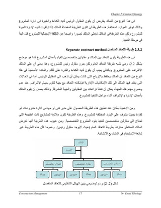 ‫‪Chapter 2: Contract Strategy‬‬

‫ﻓﻰ هﺬا اﻟﻨﻮع ﻣﻦ اﻟﺘﻌﺎﻗﺪ ﻳﻔﺘﺮض أن ﻳﻜﻮن اﻟﻤﻘﺎول اﻟﺮﺋﻴﺲ ﻟﺪﻳﻪ اﻟﻜﻔﺎءة واﻟﺨﺒﺮة ﻓﻰ ادارة اﻟﻤﺸﺮوع‬
‫وآﺬﻟﻚ ﺗﻮﻓﻴﺮ اﻟﻤﻮارد اﻟﻤﺨﺘﻠﻔﺔ. هﺬﻩ اﻟﻄﺮﻳﻘﺔ ﻟﻦ ﺗﻜﻮن اﻟﻄﺮﻳﻘﺔ اﻟﻤﻔﻀﻠﺔ ﻟﻠﻤﺎﻟﻚ إذا ﺗﻮاﻓﺮت ﻟﺪﻳﻪ اﻹدارة اﻟﺠﻴﺪة‬
‫ﻟﻠﻤﺸﺮوع وﻟﻜﻦ هﺬﻩ اﻟﻄﺮﻳﻘﺔﻓﻰ اﻟﻤﻘﺎﺑﻞ ﺗﻌﻄﻰ اﻟﻤﺎﻟﻚ ﺗﺼﻮرا واﺿﺤﺎ ﻋﻦ اﻟﺘﻜﻠﻔﺔ اﻹﺟﻤﺎﻟﻴﺔ ﻟﻠﻤﺸﺮوع ﻗﺒﻞ اﻟﺒﺪأ‬
                                                                                      ‫ﻓﻰ ﻣﺮﺣﻠﺔ اﻟﺘﻨﻔﻴﺬ.‬

                                      ‫2.3.2 ﻃﺮﻳﻘﺔ اﻟﺘﻌﺎﻗﺪ اﻟﻤﻨﻔﺼﻞ ‪Separate contract method‬‬

‫ﻓﻰ هﺬﻩ اﻟﻄﺮﻳﻘﺔ ﻳﻜﻮن اﻟﺘﻌﺎﻗﺪ ﺑﻴﻦ اﻟﻤﺎﻟﻚ و ﻣﻘﺎوﻟﻴﻦ ﻣﺘﺨﺼﺼﻴﻦ ﻟﻠﻘﻴﺎم ﺑﺄﻋﻤﺎل اﻟﻤﺸﺮوع آﻤﺎ هﻮ ﻣﻮﺿﺢ‬
‫ﺑﺸﻜﻞ 2.2، وهﻰ ﺗﺸﺒﻪ ﻃﺮﻳﻘﺔ اﻟﺘﻌﺎﻗﺪ اﻟﻌﺎم وﻟﻜﻦ ﺑﺪون ﻣﻘﺎول رﺋﻴﺲ ﻟﻠﻤﺸﺮوع، وهﺬا ﻳﻌﻨﻰ أن ﻋﻠﻰ اﻟﻤﺎﻟﻚ‬
‫اﻹﺷﺮاف ﻋﻠﻰ اﻟﻤﺸﺮوع. وﺑﺎﻟﺘﺎﻟﻰ ﻳﺠﺐ أن ﻳﻜﻮن ﻟﺪﻳﻪ اﻟﻜﻔﺎءة واﻟﻘﺪرة ﻋﻠﻰ ذﻟﻚ. واﻟﻔﺎﺋﺪة اﻷﺳﺎﺳﻴﺔ ﻓﻰ هﺬا‬
‫اﻟﻨﻮع ﻣﻦ اﻟﺘﻌﺎﻗﺪ أن اﻟﻤﺎﻟﻚ ﻳﺤﺘﻔﻆ ﺑﺎﻷرﺑﺎح اﻟﺘﻰ آﺎﻧﺖ ﻳﻤﻜﻦ أن ﺗﺬهﺐ اﻟﻰ اﻟﻤﻘﺎول اﻟﺮﺋﻴﺲ. أﻣﺎ ﻓﻰ اﻟﺤﺎﻻت‬
‫اﻟﺘﻰ ﻳﻔﺘﻘﺪ ﻓﻴﻬﺎ اﻟﻤﺎﻟﻚ اﻟﻰ ﺗﻠﻚ اﻹﻣﻜﺎﻧﻴﺎت اﻹدارﻳﺔ ﻓﺒﺈﻣﻜﺎﻧﻪ اﻟﺘﻌﺎﻗﺪ ﻣﻊ ﺟﻬﺔ ﻟﺘﻘﻮم ﺑﻤﻬﺎم اﻹﺷﺮاف. ﻋﻨﺪ ﻋﺪم‬
‫وﺿﻮح ﻣﻬﺎم هﺬﻩ اﻟﺠﻬﺔ، ﻳﻤﻜﻦ أن ﺗﻨﺸﺄ ﻧﺰاﻋﺎت ﺑﻴﻦ اﻟﻤﻘﺎوﻟﻴﻦ واﻟﺠﻬﺔ اﻟﻤﺸﺮﻓﺔ. وﻟﺬﻟﻚ ﻳﻔﻀﻞ أن ﻳﻘﻮم اﻟﻤﺎﻟﻚ‬
                                                 ‫ﺑﺄﻋﻤﺎل اﻹدارة واﻹﺷﺮاف أﺛﻨﺎء ﻣﺮاﺣﻞ اﻟﺘﻨﻔﻴﺬ ﻟﻠﻤﺸﺮوع.‬


‫وﻣﻦ اﻷهﻤﻴﺔ ﺑﻤﻜﺎن ﻋﻨﺪ ﺗﻄﺒﻴﻖ هﺬﻩ اﻟﻄﺮﻳﻘﺔ اﻟﺤﺼﻮل ﻋﻠﻰ ﻣﺪﻳﺮ ﻓﻨﻰ أو ﻣﻬﻨﺪس ادارة ﻣﺸﺮوﻋﺎت ذو‬
‫آﻔﺎءة ﺑﺤﻴﺚ ﻳﺸﺮف ﻋﻠﻰ اﻟﺒﻨﻮد اﻟﻤﺨﺘﻠﻔﺔ ﻟﻠﻤﺸﺮوع. وهﺬﻩ اﻟﻄﺮﻳﻘﺔ ﺗﻜﻮن ﻣﻼﺋﻤﺔ ﻟﻠﻤﺸﺎرﻳﻊ ذات اﻟﻄﺒﻴﻌﺔ اﻟﺘﻰ‬
‫ﺗﺤﺘﺎج اﻟﻰ ﻣﻘﺎوﻟﻴﻦ ﻣﺘﺨﺼﺼﻴﻦ ﻟﺘﻨﻔﻴﺬ ﺑﻨﻮد اﻟﻤﺸﺮوع اﻟﺘﺨﺼﺼﻴﺔ. وﻣﻦ ﻋﻴﻮب هﺬﻩ اﻟﻄﺮﻳﻘﺔ أﻧﻬﺎ ﺗﻌﺮض‬
‫اﻟﻤﺎﻟﻚ اﻟﻤﺨﺎﻃﺮ ﻣﻘﺎرﻧﺔ ﺑﻄﺮﻳﻘﺔ اﻟﺘﻌﺎﻗﺪ اﻟﻌﺎم )ﺣﻴﺚ ﻻﻳﻮﺟﺪ ﻣﻘﺎول رﺋﻴﺲ(. وﻋﻤﻮﻣﺎ ﻓﺄن هﺬﻩ اﻟﻄﺮﻳﻘﺔ ﻏﻴﺮ‬
                                                                ‫ﺷﺎﺋﻌﺔ اﻹﺳﺘﺨﺪام ﻓﻰ اﻟﻤﺸﺎرﻳﻊ اﻹﻧﺸﺎﺋﻴﺔ.‬




                   ‫ﺷﻜﻞ )2. 2( رﺳﻢ ﺗﻮﺿﻴﺤﻲ ﻳﺒﻴﻦ اﻟﻬﻴﻜﻞ اﻟﺘﻨﻈﻴﻤﻰ ﻟﻠﺘﻌﺎﻗﺪ اﻟﻤﻨﻔﺼﻞ‬

‫‪Construction Management‬‬                          ‫71‬                                 ‫‪Dr. Emad Elbeltagi‬‬
 