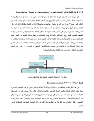 ‫‪Chapter 2: Contract Strategy‬‬

       ‫3.3.2 ﻃﺮﻳﻘﺔ اﻟﺘﻨﻔﻴﺬ اﻟﺪاﺧﻠﻰ )اﻟﺤﺴﺎب اﻻﺟﺒﺎرى( ‪Direct labor / Force account method‬‬

‫ﻓﻰ ﻃﺮﻳﻘﺔ اﻟﺘﻨﻔﻴﺬ اﻟﺪاﺧﻠﻰ ﻻﻳﻮﺟﺪ ﻋﻘﺪ ﻟﺘﻨﻔﻴﺬ اﻷﻋﻤﺎل اﻹﻧﺸﺎﺋﻴﺔ ﻟﻤﺸﺮوع ﻣﺎ، ﺣﻴﺚ أن اﻟﻤﺎﻟﻚ ﻳﻜﻮن ﻟﺪﻳﻪ‬
‫اﻻﻣﻜﺎﻧﻴﺎت اﻟﻔﻨﻴﺔ واﻟﻤﻮارد اﻟﻼزﻣﺔ ﻟﺘﻨﻔﻴﺬ اﻟﻤﺸﺮوع ﻣﻦ اﻟﻨﺎﺣﻴﺔ اﻟﺘﻘﻨﻴﺔ )اﻧﻈﺮ ﺷﻜﻞ 3.2(. وﺑﻨﺎء ﻋﻠﻴﻪ، ﻓﺈن‬
‫اﻟﻤﺎﻟﻚ ﻳﻜﻮن ﻣﺴﺌﻮﻻ ﻋﻦ ﺗﺰوﻳﺪ اﻟﻤﻮﻗﻊ ﺑﺎﻟﻤﻮارد واﻟﻤﻌﺪات واﻟﻌﻤﺎﻟﺔ اﻟﻼزﻣﺔ ﻟﻠﺘﻨﻔﻴﺬ، وآﺬﻟﻚ اﻹﺷﺮاف ﻋﻠﻰ‬
‫اﻟﺘﻨﻔﻴﺬ. وﻳﻤﻜﻦ اﻟﻘﻮل ﻳﻤﺜﻞ دورا أﺳﺎﺳﻴﺎ )ﻣﺪﻳﺮ اﻟﻤﺸﺮوع(. وﻗﺪ ﻳﻘﻮم اﻟﻤﺎﻟﻚ أﻳﻀﺎ ﺑﺈﻋﺪاد اﻟﺘﺼﻤﻴﻤﺎت اﻟﻬﻨﺪﺳﻴﺔ‬
‫ﻟﻠﻤﺸﺮوﻋﺎت اﻟﺼﻐﻴﺮة، وﻟﻜﻦ ﻓﻰ اﻟﻤﺸﺮوﻋﺎت اﻟﻜﺒﻴﺮة ﻗﺪ ﻳﺴﺘﻌﻴﻦ اﻟﻤﺎﻟﻚ ﺑﻤﺼﻤﻢ )ﻣﻬﻨﺪس اﺳﺘﺸﺎرى ﻹﻋﺪاد‬
‫اﻟﺘﺼﻤﻴﻢ اﻟﻬﻨﺪﺳﻰ ﻟﻠﻤﺸﺮوع(. وﻳﺘﻢ اﻟﻠﺠﻮء ﻟﻬﺬا اﻟﻨﻮع ﻣﻦ اﻟﺘﻌﺎﻗﺪات ﻓﻰ اﻟﻤﺸﺮوﻋﺎت اﻟﺼﻐﻴﺮة، واﻟﻤﺸﺮوﻋﺎت‬
‫اﻟﺘﻰ ﺗﺘﻄﻠﺐ ﺳﺮﻋﺔ اﻟﺘﻨﻔﻴﺬ )اﻟﻤﺸﺮوﻋﺎت اﻟﻄﺎرﺋﺔ واﻟﺘﻰ ﻻﻳﻜﻮن هﻨﺎك وﻗﺖ آﺎﻓﻰ ﻹﻋﺪاد ﻣﺴﺘﻨﺪات اﻟﻤﻨﺎﻗﺼﺔ(،‬
‫وآﺬﻟﻚ اﻟﻤﺸﺮوﻋﺎت ﻏﻴﺮ اﻟﻤﻌﺮﻓﺔ ﺑﺸﻜﻞ ﺟﻴﺪ أو اﻟﺘﻰ ﻳﺼﻌﺐ ﺗﻌﺮﻳﻔﻬﺎ. وهﺬﻩ اﻟﻄﺮﻳﻘﺔ ﺗﻨﺎﺳﺐ ﺑﺸﻜﻞ ﺧﺎص‬
‫ﻣﺸﺮوﻋﺎت اﻟﺼﻴﺎﻧﺔ اﻟﺪورﻳﺔ ﻟﻠﻤﻨﺸﺄ واﻟﺘﻰ ﺗﺘﺼﻒ ﺑﺎﻟﺒﺴﺎﻃﺔ وﻣﻦ اﻟﻤﻨﻄﻘﻰ أو اﻟﻀﺮورى أن ﻳﻜﻮن ﻟﺪى اﻟﻤﺎﻟﻚ‬
                                                ‫)اﻟﻤﺆﺳﺴﺔ اﻟﻤﺎﻟﻜﺔ( ﻓﺮق ﻋﻤﻞ ﻣﺎهﺮة ﻟﻠﻘﻴﺎم ﺑﺎﻷﻋﻤﺎل اﻟﻤﻄﻠﻮﺑﺔ.‬




                          ‫ﺷﻜﻞ )3. 2( اﻟﻬﻴﻜﻞ اﻟﺘﻨﻈﻴﻤﻰ ﻟﻠﺘﻌﺎﻗﺪ ﺑﻄﺮﻳﻘﺔ اﻟﺘﻨﻔﻴﺬ اﻟﺪاﺧﻠﻰ‬

                                                      ‫4.3.2 ﻃﺮﻳﻘﺔ ﺗﺴﻠﻴﻢ اﻟﻤﻔﺘﺎح ‪Turnkey contract‬‬

‫ﻓﻰ هﺬﻩ اﻟﻄﺮﻳﻘﺔ ﻳﺘﻢ ﺗﻮﻇﻴﻒ ﺷﺮآﺔ إﻧﺸﺎءات وذﻟﻚ ﻟﻼﺳﺘﻔﺎدة ﻣﻦ ﺧﺒﺮﺗﻬﺎ ﻓﻰ ﻣﺮﺣﻠﺔ اﻟﺘﺼﻤﻴﻢ اﻟﻬﻨﺪﺳﻰ،‬
‫ﺣﻴﺚ ﻳﻜﻠﻒ اﻟﻤﺎﻟﻚ اﻟﻤﻘﺎول ﺑﺎﻟﻘﻴﺎم ﺑﺄﻋﻤﺎل اﻟﺘﺼﻤﻴﻢ واﻟﺘﻨﻔﻴﺬ ﻣﻌﺎ )اﻧﻈﺮ ﺷﻜﻞ 4.2(. وﺑﻨﺎء ﻏﻠﻴﻪ ﻓﺈن اﻟﻤﺴﺌﻮﻟﻴﺔ‬
‫اﻟﺘﻘﻨﻴﺔ ﺗﻨﺤﺼﺮ ﻣﻦ ﻧﺎﺣﻴﺔ اﻟﺘﺼﻤﻴﻢ واﻟﺘﻨﻔﻴﺬ ﻓﻰ ﺟﻬﺔ واﺣﺪة )اﻟﻤﻘﺎول( ﺑﺎﻹﺿﺎﻓﺔ اﻟﻰ أى أﻋﻤﺎل أﺧﺮى ﻗﺪ ﺗﻮآﻞ‬
‫إﻟﻴﻪ أﺛﻨﺎء ﻣﺮﺣﻠﺔ اﻟﺘﻨﻔﻴﺬ.. وهﺬا اﻟﺘﻌﺎﻗﺪ ﻳﺸﺒﻪ اﻟﻰ ﺣﺪ آﺒﻴﺮ اﻟﺘﻌﺎﻗﺪ اﻟﻌﺎم وﻟﻜﻦ ﻣﺴﺌﻮﻟﻴﺔ اﻟﻤﻘﺎول ﺗﻤﺘﺪ ﻟﺘﺸﻤﻞ إﻋﺪاد‬
‫اﻟﺘﺼﻤﻴﻢ. وﻳﻜﺜﺮ اﺳﺘﺨﺪام هﺬﻩ اﻟﻄﺮﻳﻘﺔ ﻓﻰ اﻟﻤﺸﺮوﻋﺎت اﻟﻜﺒﻴﺮة وذات اﻟﻄﺒﻴﻌﺔ اﻟﺼﻨﺎﻋﻴﺔ آﻤﺤﻄﺎت ﺗﻜﺮﻳﺮ‬
                                                                                                      ‫اﻟﻨﻔﻂ.‬


‫‪Construction Management‬‬                              ‫81‬                                  ‫‪Dr. Emad Elbeltagi‬‬
 