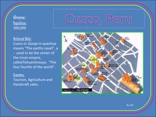 Almanac : Population: 300,000 Historical Note: Cuzco or  Qosqo  in quechua means “The earths navel”, a -  used to be the center of the Incan empire, called Tahuantinsuyo ,  “The four fourths of the world”. Economy: Tourism, Agriculture and Handcraft sales. By: INC 