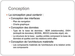 Conception
 La conception peut contenir :
   Conception des interfaces
     Plan de navigation
     Charte graphique
   Conception des données
     Type de la base de données : BDR (relationnelle), DWH
      (entrepôt de données), BDXML, BDOO (orientée objet), etc.
     La structure de la base : quelles entités composent la base de
      données et quelles sont les relations entre elles
   Conception de l’architecture matérielle
     Les composants matériels de l’architecture et la relation entre
      ces composants
 