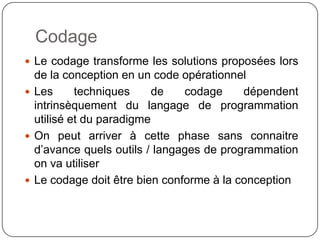 Codage
 Le codage transforme les solutions proposées lors
  de la conception en un code opérationnel
 Les      techniques     de   codage     dépendent
  intrinsèquement du langage de programmation
  utilisé et du paradigme
 On peut arriver à cette phase sans connaitre
  d’avance quels outils / langages de programmation
  on va utiliser
 Le codage doit être bien conforme à la conception
 