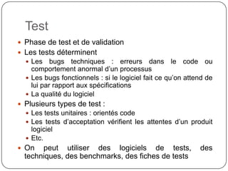 Test
 Phase de test et de validation
 Les tests déterminent
   Les    bugs techniques : erreurs dans le code ou
    comportement anormal d’un processus
   Les bugs fonctionnels : si le logiciel fait ce qu’on attend de
    lui par rapport aux spécifications
   La qualité du logiciel
 Plusieurs types de test :
   Les tests unitaires : orientés code
   Les tests d’acceptation vérifient les attentes d’un produit
    logiciel
   Etc.
 On peut utiliser des logiciels de tests, des techniques,
  des benchmarks, des fiches de tests
 