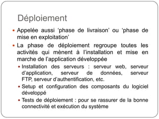 Déploiement
 Appelée aussi ‘phase de livraison’ ou ‘phase de
  mise en exploitation’
 La phase de déploiement regroupe toutes les
  activités qui mènent à l’installation et mise en
  marche de l’application développée
   Installation des serveurs : serveur web, serveur
    d’application, serveur de données, serveur FTP,
    serveur d’authentification, etc.
   Setup et configuration des composants du logiciel
    développé
   Tests de déploiement : pour se rassurer de la bonne
    connectivité et exécution du système
 