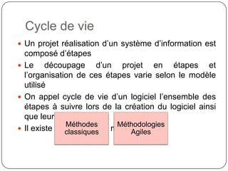 Cycle de vie

 Un projet réalisation d’un système d’information est
  composé d’étapes
 Le     découpage d’un projet en étapes et
  l’organisation de ces étapes varie selon le modèle
  utilisé
 On appel cycle de vie d’un logiciel l’ensemble des
  étapes à suivre lors de la création du logiciel ainsi
  que leur enchaînement
 