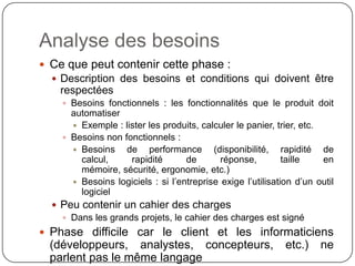 Analyse des besoins
 Ce que peut contenir cette phase :
   Description des besoins et conditions qui doivent être
    respectées
     Besoins fonctionnels : les fonctionnalités que le produit doit
      automatiser
       Exemple : lister les produits, calculer le panier, trier, etc.
     Besoins non fonctionnels :
       Besoins de performance (disponibilité, rapidité de calcul,
        rapidité de réponse, taille en mémoire, sécurité, ergonomie,
        etc.)
       Besoins logiciels : si l’entreprise exige l’utilisation d’un outil
        logiciel
   Peu contenir un cahier des charges
     Dans les grands projets, le cahier des charges est signé
 Phase difficile car le client et les informaticiens
  (développeurs, analystes, concepteurs,                     etc.)    ne
  parlent pas le même langage
 