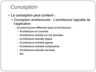 Conception
 La conception peut contenir :
   Conception architecturale : L’architecture logicielle de
   l’application
     On peut trouver différents types d’architecture :
         Architecture en couches
         Architecture centrée sur les données
         Architecture orientée objets
         Architecture orientée agents
         Architecture orientée composants
         Architecture orientée services
         Etc.
 