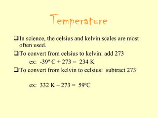 In science, the celsius and kelvin scales are most often used. To convert from celsius to kelvin: add 273 ex:  -39 º C + 273 =  234 K To convert from kelvin to celsius:  subtract 273  ex:  332 K – 273 =  59 ºC Temperature 