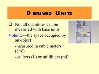 Derived Units Not all quantities can be measured with base units Volume —the space occupied by an object -measured in cubic meters (cm 3 )  -or liters (L) or milliliters (ml) 