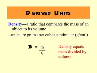 Density — a ratio that compares the mass of an object to its volume --units are grams per cubic centimeter (g/cm 3 ) D =  m   V Derived Units Density equals mass divided by volume. 