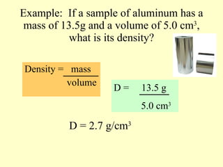Example:  If a sample of aluminum has a mass of 13.5g and a volume of 5.0 cm 3 , what is its density? Density =  mass   volume D =  13.5 g 5.0 cm 3 D = 2.7 g/cm 3 