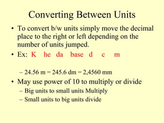 Converting Between Units To convert b/w units simply move the decimal place to the right or left depending on the number of units jumped. Ex:  K  he  da  base  d  c  m 24.56 m = 245.6 dm = 2,4560 mm May use power of 10 to multiply or divide Big units to small units Multiply Small units to big units divide 
