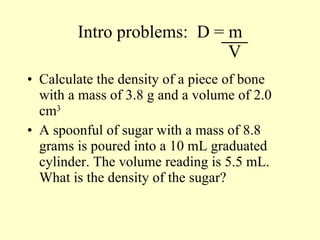 Intro problems:  D = m   V Calculate the density of a piece of bone with a mass of 3.8 g and a volume of 2.0 cm 3 A spoonful of sugar with a mass of 8.8 grams is poured into a 10 mL graduated cylinder. The volume reading is 5.5 mL.  What is the density of the sugar? 