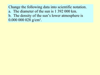 Change the following data into scientific notation. a.  The diameter of the sun is 1 392 000 km. b.  The density of the sun’s lower atmosphere is 0.000 000 028 g/cm 3 . 