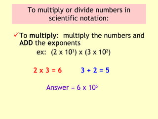 To multiply or divide numbers in scientific notation: To  multiply :  multiply the numbers and  ADD  the  exp onents ex:  (2 x 10 3 ) x (3 x 10 2 ) 2 x 3 = 6 3 + 2 = 5 Answer = 6 x 10 5 