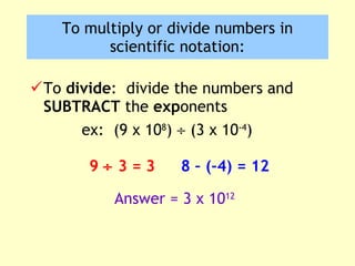 To  divide :  divide the numbers and  SUBTRACT  the  exp onents ex:  (9 x 10 8 )    (3 x 10 -4 ) To multiply or divide numbers in scientific notation: 9    3 = 3 8 – (-4) = 12 Answer = 3 x 10 12 