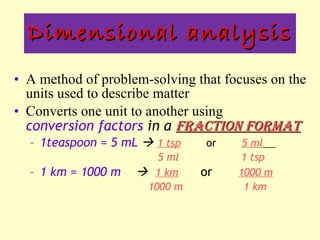Dimensional analysis A method of problem-solving that focuses on the units used to describe matter Converts one unit to another using  conversion factors  in a  fraction format 1teaspoon = 5 mL     1 tsp   or  5 ml   5 ml  1 tsp 1 km = 1000 m     1 km   or  1000 m   1000 m   1 km    