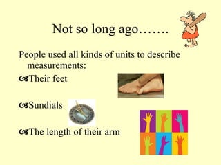 Not so long ago……. People used all kinds of units to describe measurements: Their feet Sundials The length of their arm 