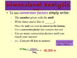 To use  conversion factors  simply write: The  number  given with the  unit   Write times and a line (x ______). Place the  unit  you want  to cancel on the bottom . Use a  conversion factor  that contains that unit Use as many conversion factors until you reach your answer ex :  Convert 48 km to meters: Dimensional analysis  cont…. 48 km x   1km =  48,000 m 1000m Conversion factor  1km = 1000 m 